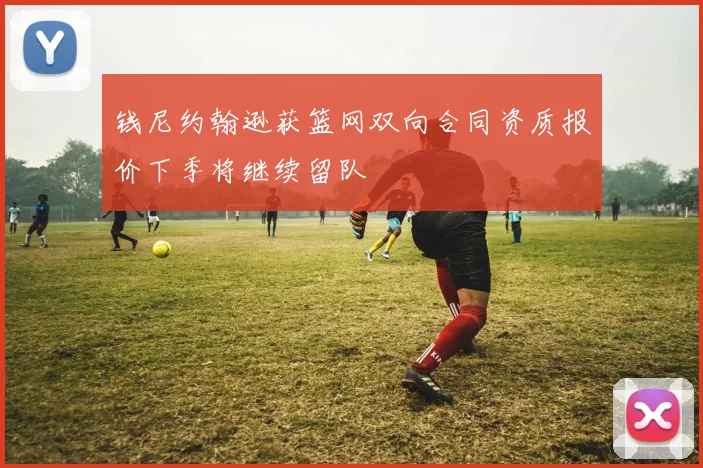 钱尼约翰逊获篮网双向合同资质报价下季将继续留队