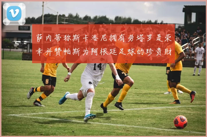 萨内蒂称斯卡洛尼拥有劳塔罗是荣幸并赞帕斯为阿根廷足球的珍贵财富