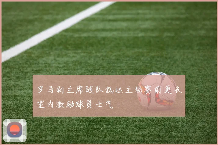 罗马副主席随队抵达主场赛前更衣室内激励球员士气