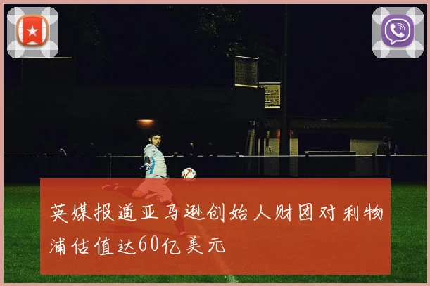 英媒报道亚马逊创始人财团对利物浦估值达60亿美元