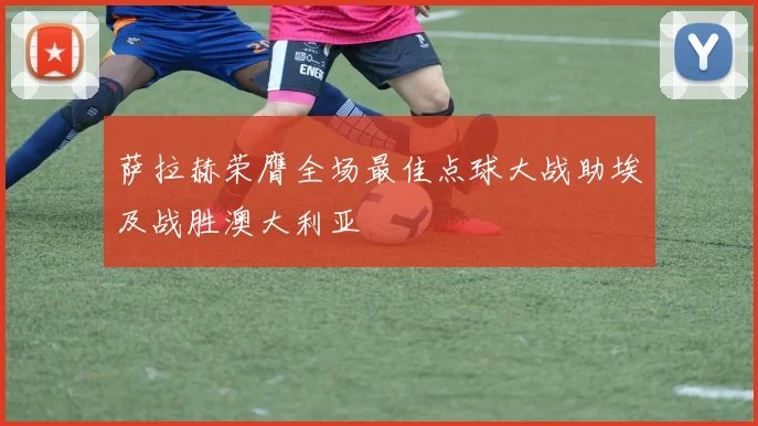 萨拉赫荣膺全场最佳点球大战助埃及战胜澳大利亚