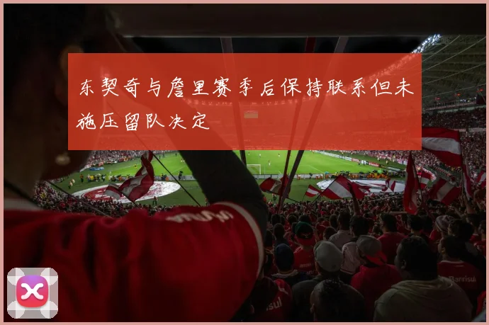 东契奇与詹里赛季后保持联系但未施压留队决定