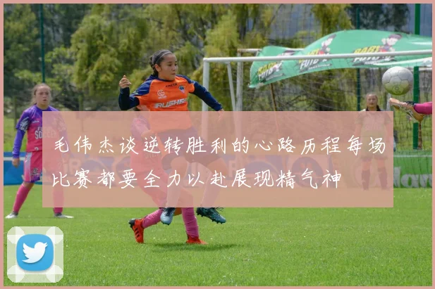毛伟杰谈逆转胜利的心路历程每场比赛都要全力以赴展现精气神