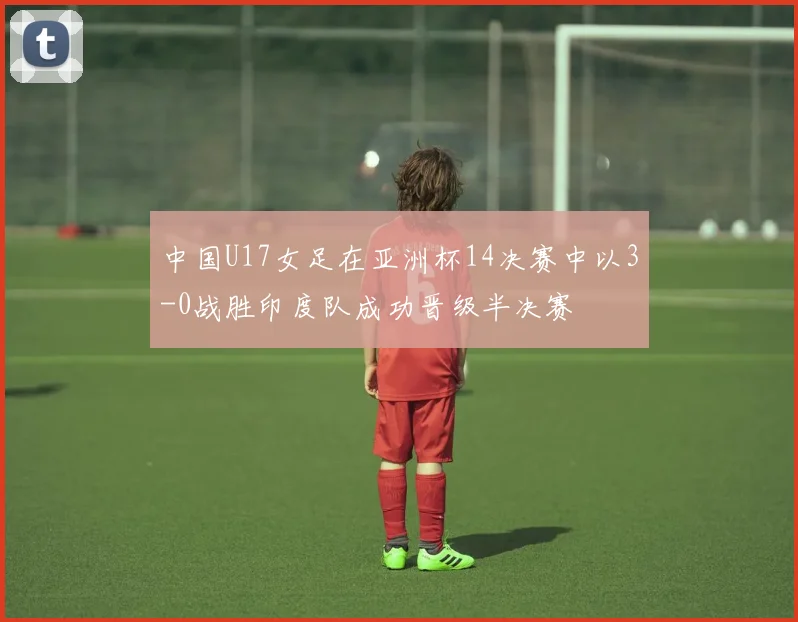 中国U17女足在亚洲杯14决赛中以3-0战胜印度队成功晋级半决赛