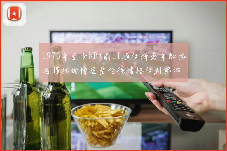 1976年至今NBA前11顺位新秀年龄排名穆托姆博居首伦德博格位列第四