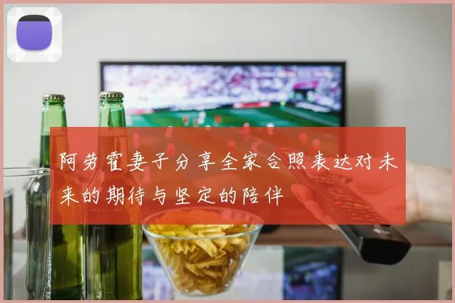 阿劳霍妻子分享全家合照表达对未来的期待与坚定的陪伴