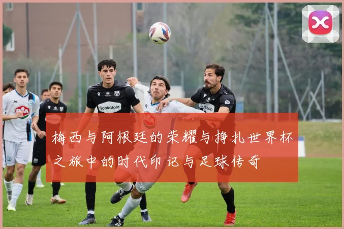 梅西与阿根廷的荣耀与挣扎世界杯之旅中的时代印记与足球传奇