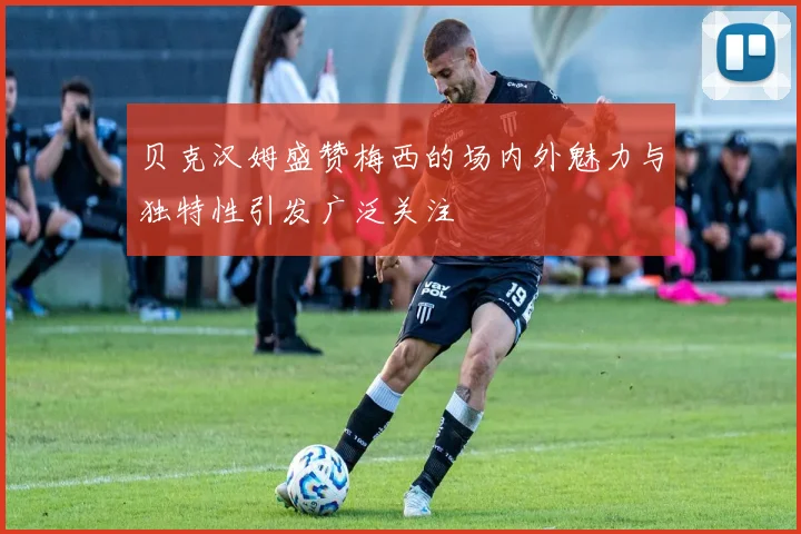 贝克汉姆盛赞梅西的场内外魅力与独特性引发广泛关注