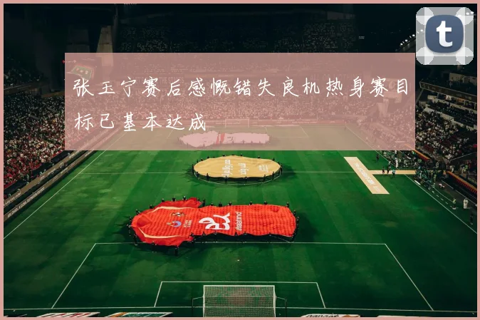 张玉宁赛后感慨错失良机热身赛目标已基本达成