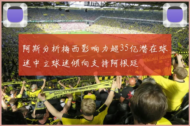 阿斯分析梅西影响力超35亿潜在球迷中立球迷倾向支持阿根廷