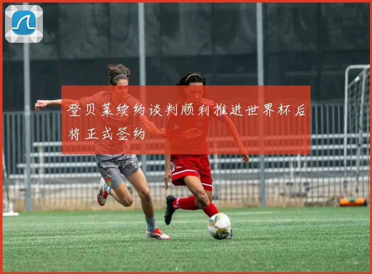 登贝莱续约谈判顺利推进世界杯后将正式签约