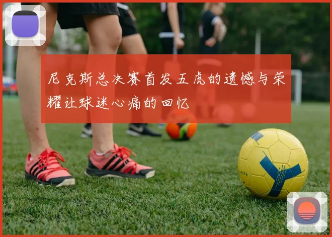 尼克斯总决赛首发五虎的遗憾与荣耀让球迷心痛的回忆