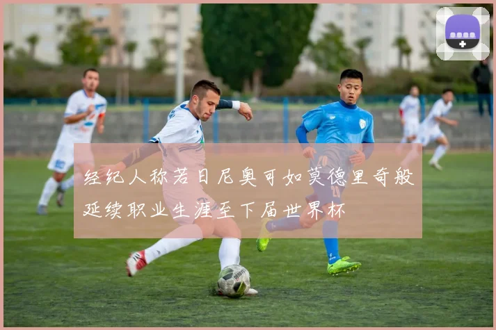 经纪人称若日尼奥可如莫德里奇般延续职业生涯至下届世界杯