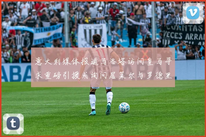 意大利媒体报道马洛塔访问皇马寻求重磅引援或询问居莱尔与罗德里戈